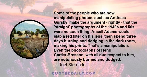 Some of the people who are now manipulating photos, such as Andreas Gursky, make the argument - rightly - that the 'straight' photographs of the 1940s and 50s were no such thing. Ansell Adams would slap a red filter on