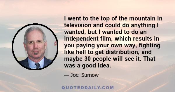 I went to the top of the mountain in television and could do anything I wanted, but I wanted to do an independent film, which results in you paying your own way, fighting like hell to get distribution, and maybe 30