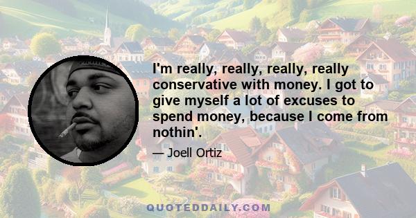 I'm really, really, really, really conservative with money. I got to give myself a lot of excuses to spend money, because I come from nothin'.