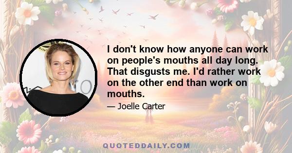 I don't know how anyone can work on people's mouths all day long. That disgusts me. I'd rather work on the other end than work on mouths.