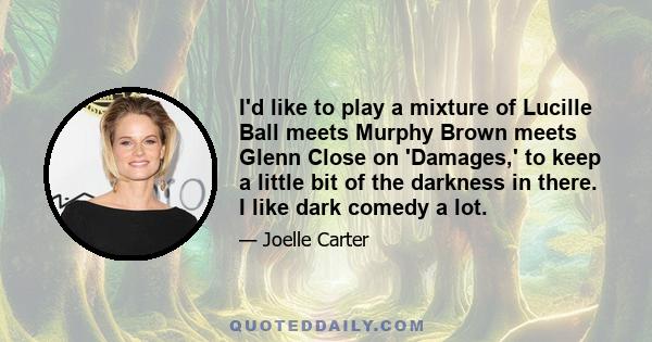 I'd like to play a mixture of Lucille Ball meets Murphy Brown meets Glenn Close on 'Damages,' to keep a little bit of the darkness in there. I like dark comedy a lot.