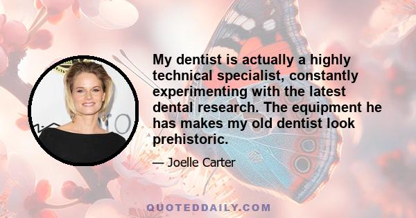 My dentist is actually a highly technical specialist, constantly experimenting with the latest dental research. The equipment he has makes my old dentist look prehistoric.