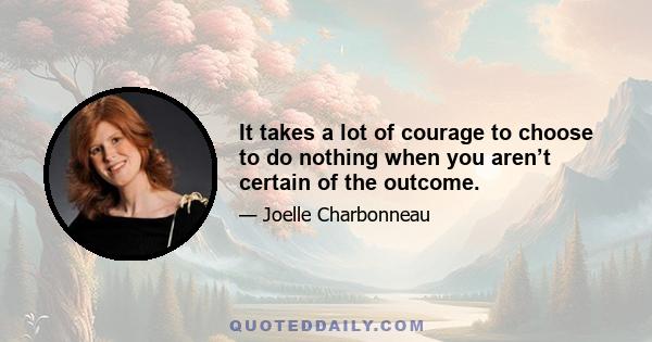 It takes a lot of courage to choose to do nothing when you aren’t certain of the outcome.