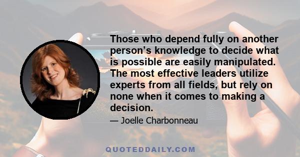 Those who depend fully on another person’s knowledge to decide what is possible are easily manipulated. The most effective leaders utilize experts from all fields, but rely on none when it comes to making a decision.