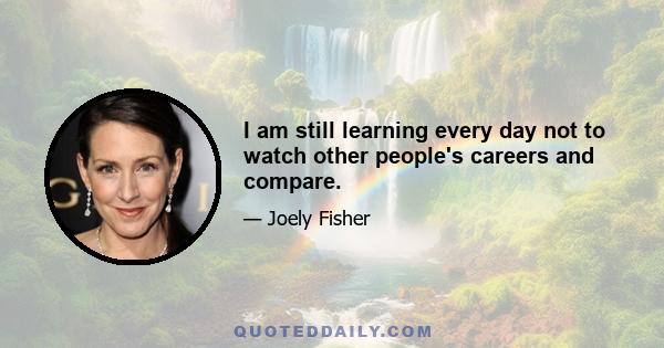 I am still learning every day not to watch other people's careers and compare.