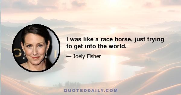 I was like a race horse, just trying to get into the world.