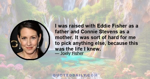 I was raised with Eddie Fisher as a father and Connie Stevens as a mother. It was sort of hard for me to pick anything else, because this was the life I knew.