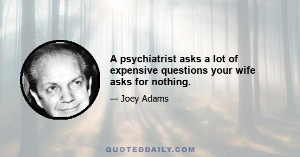 A psychiatrist asks a lot of expensive questions your wife asks for nothing.