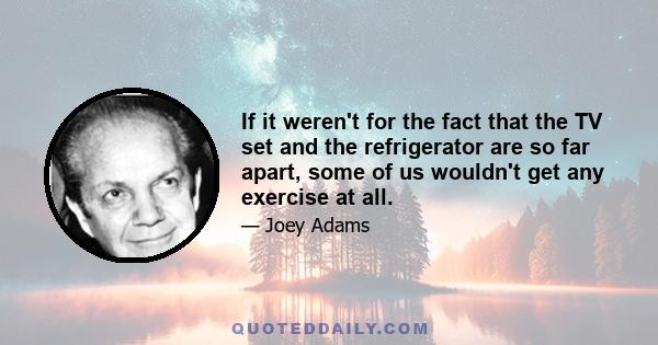 If it weren't for the fact that the TV set and the refrigerator are so far apart, some of us wouldn't get any exercise at all.