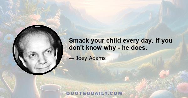 Smack your child every day. If you don't know why - he does.