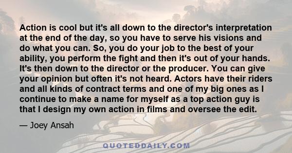 Action is cool but it's all down to the director's interpretation at the end of the day, so you have to serve his visions and do what you can. So, you do your job to the best of your ability, you perform the fight and