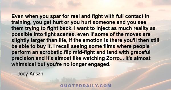 Even when you spar for real and fight with full contact in training, you get hurt or you hurt someone and you see them trying to fight back. I want to inject as much reality as possible into fight scenes, even if some