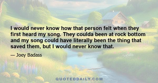 I would never know how that person felt when they first heard my song. They coulda been at rock bottom and my song could have literally been the thing that saved them, but I would never know that.