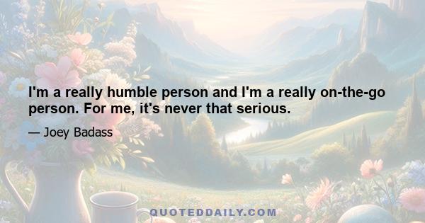 I'm a really humble person and I'm a really on-the-go person. For me, it's never that serious.