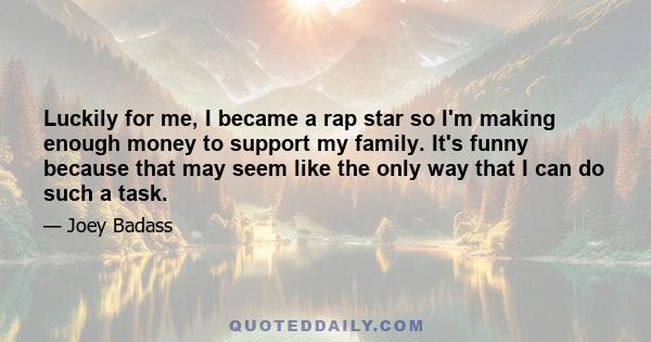 Luckily for me, I became a rap star so I'm making enough money to support my family. It's funny because that may seem like the only way that I can do such a task.