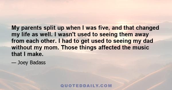 My parents split up when I was five, and that changed my life as well. I wasn't used to seeing them away from each other. I had to get used to seeing my dad without my mom. Those things affected the music that I make.