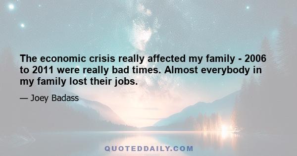 The economic crisis really affected my family - 2006 to 2011 were really bad times. Almost everybody in my family lost their jobs.