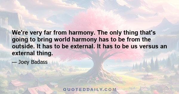 We're very far from harmony. The only thing that's going to bring world harmony has to be from the outside. It has to be external. It has to be us versus an external thing.