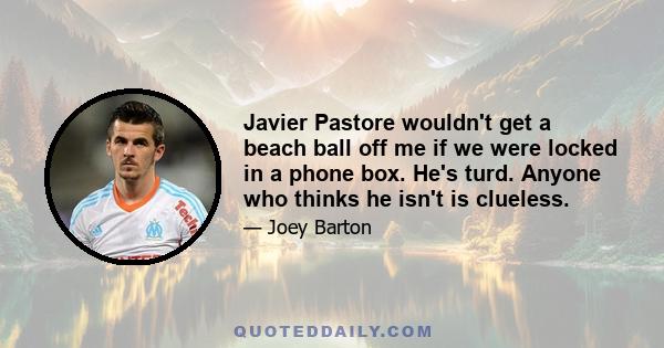 Javier Pastore wouldn't get a beach ball off me if we were locked in a phone box. He's turd. Anyone who thinks he isn't is clueless.