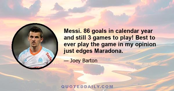 Messi. 86 goals in calendar year and still 3 games to play! Best to ever play the game in my opinion just edges Maradona.