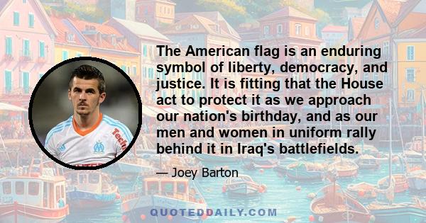 The American flag is an enduring symbol of liberty, democracy, and justice. It is fitting that the House act to protect it as we approach our nation's birthday, and as our men and women in uniform rally behind it in