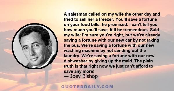 A salesman called on my wife the other day and tried to sell her a freezer. You'll save a fortune on your food bills, he promised. I can't tell you how much you'll save. It'll be tremendous. Said my wife: I'm sure