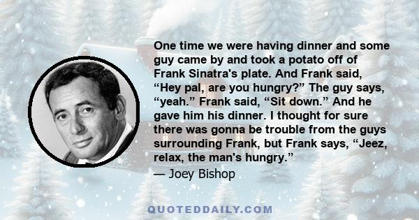 One time we were having dinner and some guy came by and took a potato off of Frank Sinatra's plate. And Frank said, “Hey pal, are you hungry?” The guy says, “yeah.” Frank said, “Sit down.” And he gave him his dinner. I