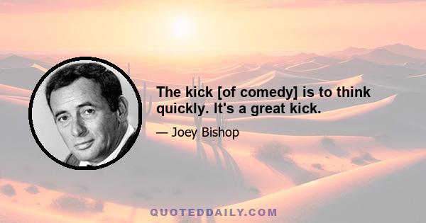 The kick [of comedy] is to think quickly. It's a great kick.