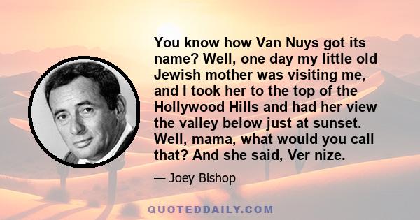 You know how Van Nuys got its name? Well, one day my little old Jewish mother was visiting me, and I took her to the top of the Hollywood Hills and had her view the valley below just at sunset. Well, mama, what would