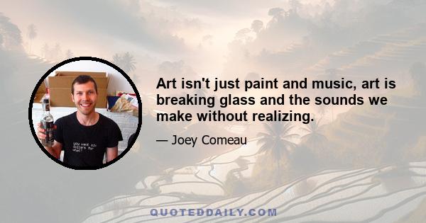 Art isn't just paint and music, art is breaking glass and the sounds we make without realizing.