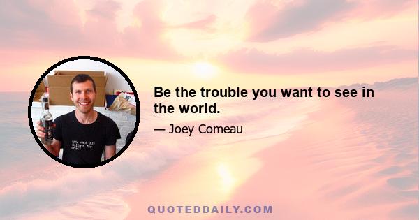 Be the trouble you want to see in the world.