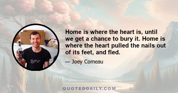 Home is where the heart is, until we get a chance to bury it. Home is where the heart pulled the nails out of its feet, and fled.