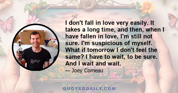 I don't fall in love very easily. It takes a long time, and then, when I have fallen in love, I'm still not sure. I'm suspicious of myself. What if tomorrow I don't feel the same? I have to wait, to be sure. And I wait