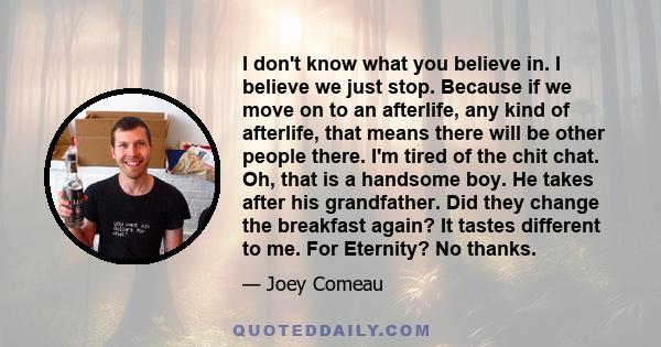 I don't know what you believe in. I believe we just stop. Because if we move on to an afterlife, any kind of afterlife, that means there will be other people there. I'm tired of the chit chat. Oh, that is a handsome