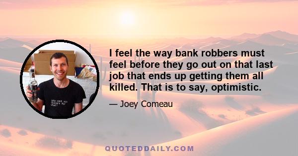 I feel the way bank robbers must feel before they go out on that last job that ends up getting them all killed. That is to say, optimistic.