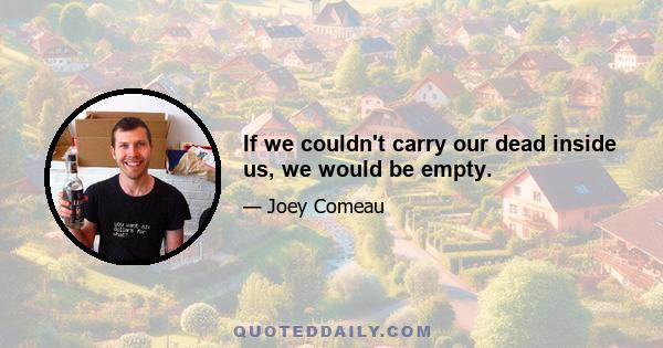 If we couldn't carry our dead inside us, we would be empty.