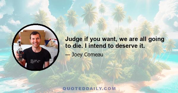 Judge if you want, we are all going to die. I intend to deserve it.