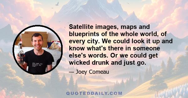 Satellite images, maps and blueprints of the whole world, of every city. We could look it up and know what's there in someone else's words. Or we could get wicked drunk and just go.