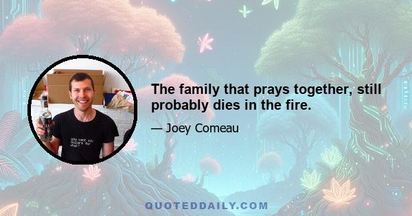 The family that prays together, still probably dies in the fire.