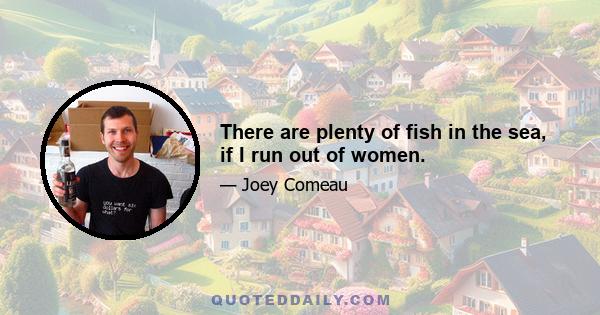 There are plenty of fish in the sea, if I run out of women.