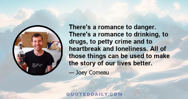 There's a romance to danger. There's a romance to drinking, to drugs, to petty crime and to heartbreak and loneliness. All of those things can be used to make the story of our lives better.