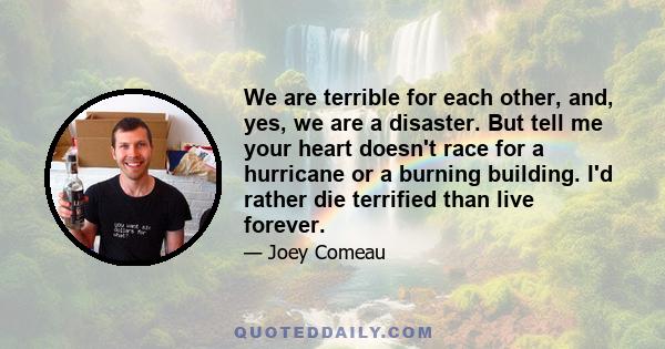 We are terrible for each other, and, yes, we are a disaster. But tell me your heart doesn't race for a hurricane or a burning building. I'd rather die terrified than live forever.