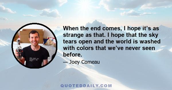 When the end comes, I hope it’s as strange as that. I hope that the sky tears open and the world is washed with colors that we’ve never seen before.