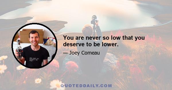 You are never so low that you deserve to be lower.