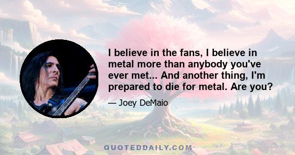 I believe in the fans, I believe in metal more than anybody you've ever met... And another thing, I'm prepared to die for metal. Are you?