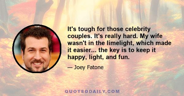 It's tough for those celebrity couples. It's really hard. My wife wasn't in the limelight, which made it easier... the key is to keep it happy, light, and fun.