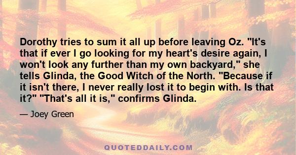 Dorothy tries to sum it all up before leaving Oz. It's that if ever I go looking for my heart's desire again, I won't look any further than my own backyard, she tells Glinda, the Good Witch of the North. Because if it