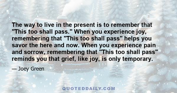 The way to live in the present is to remember that This too shall pass. When you experience joy, remembering that This too shall pass helps you savor the here and now. When you experience pain and sorrow, remembering