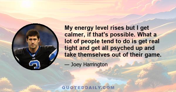 My energy level rises but I get calmer, if that's possible. What a lot of people tend to do is get real tight and get all psyched up and take themselves out of their game.