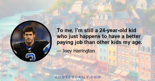 To me, I'm still a 24-year-old kid who just happens to have a better paying job than other kids my age.